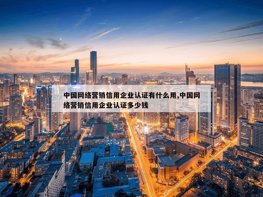 中国网络营销信用企业认证有什么用,中国网络营销信用企业认证多少钱